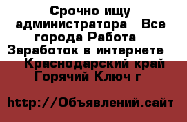 Срочно ищу администратора - Все города Работа » Заработок в интернете   . Краснодарский край,Горячий Ключ г.